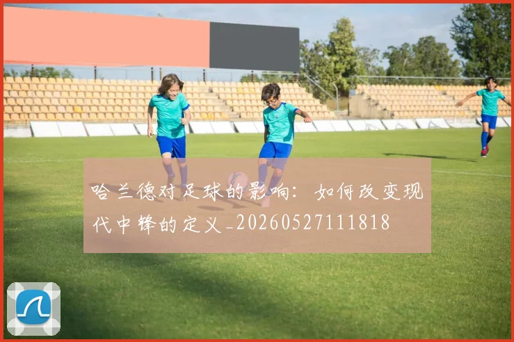 哈兰德对足球的影响：如何改变现代中锋的定义_20260527111818