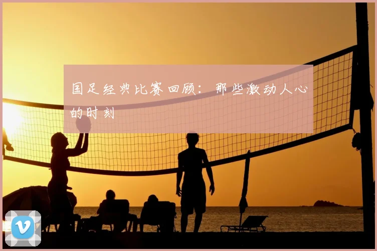 国足经典比赛回顾：那些激动人心的时刻