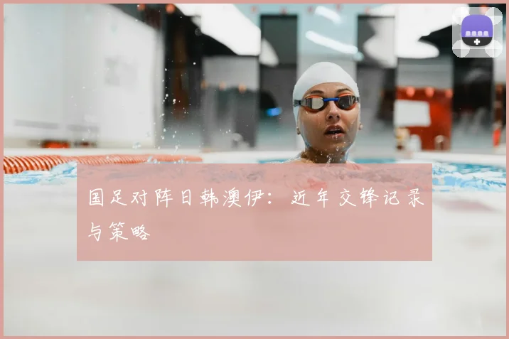 国足对阵日韩澳伊：近年交锋记录与策略