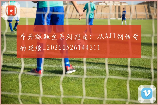 乔丹球鞋全系列指南:从AJ1到传奇的延续_20260526144311