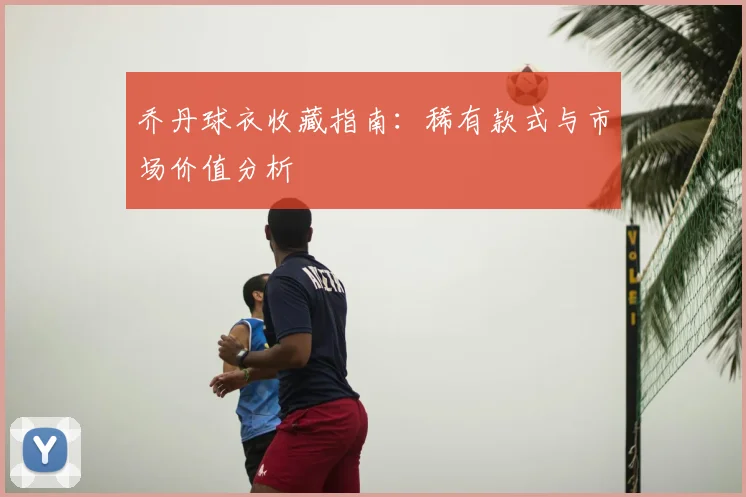 乔丹球衣收藏指南:稀有款式与市场价值分析