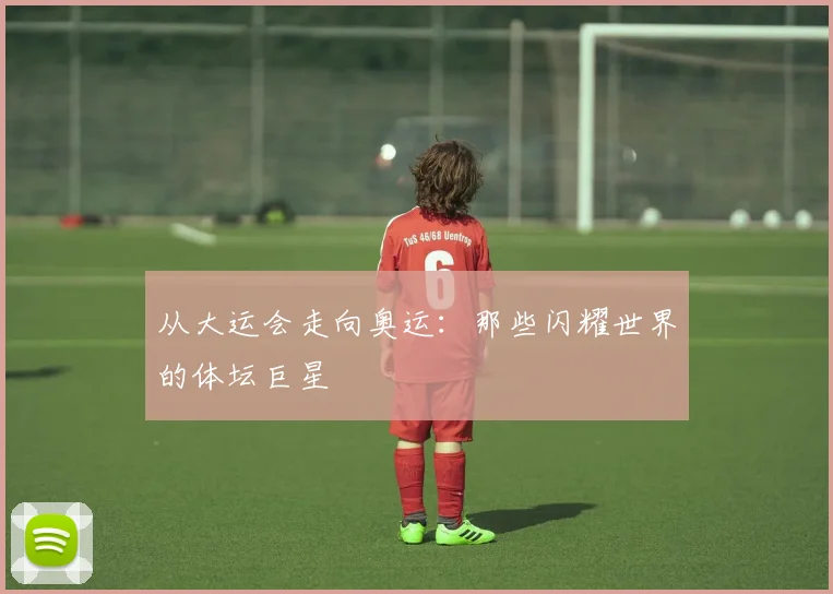 从大运会走向奥运:那些闪耀世界的体坛巨星
