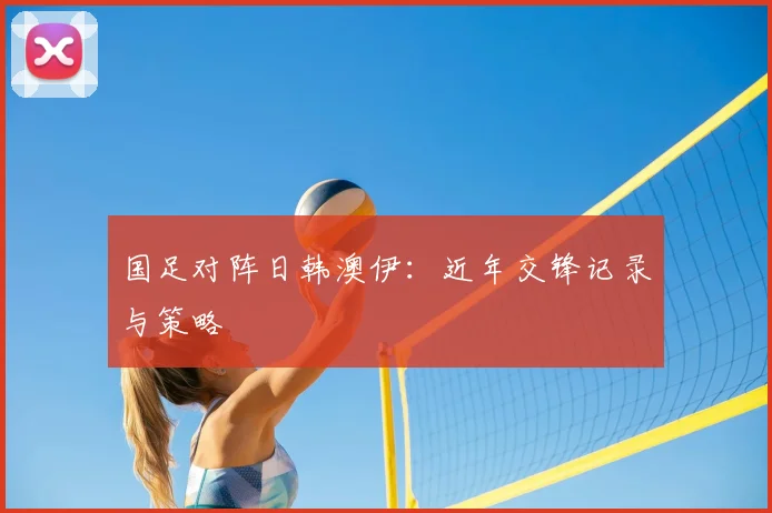 国足对阵日韩澳伊：近年交锋记录与策略