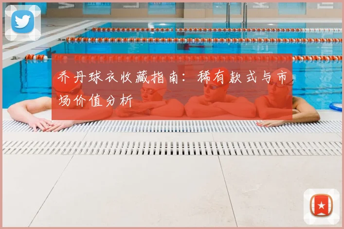 乔丹球衣收藏指南:稀有款式与市场价值分析