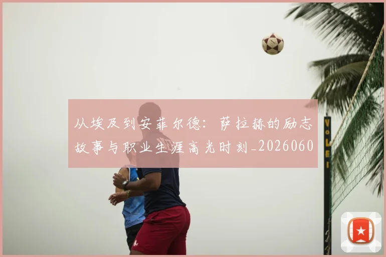 从埃及到安菲尔德:萨拉赫的励志故事与职业生涯高光时刻_20260608142523